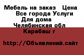 Мебель на заказ › Цена ­ 0 - Все города Услуги » Для дома   . Челябинская обл.,Карабаш г.